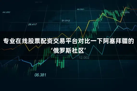专业在线股票配资交易平台对比一下阿塞拜疆的‘俄罗斯社区’