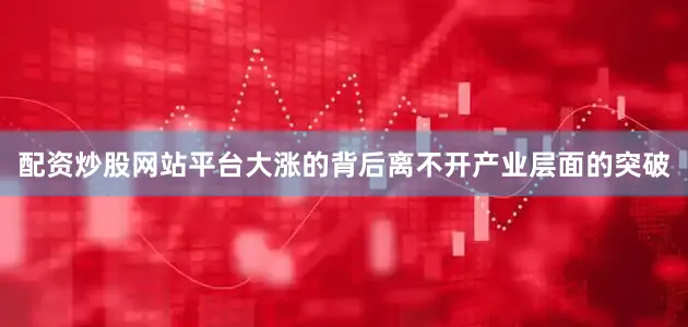 配资炒股网站平台大涨的背后离不开产业层面的突破