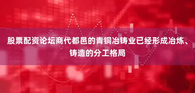 股票配资论坛商代都邑的青铜冶铸业已经形成冶炼、铸造的分工格局