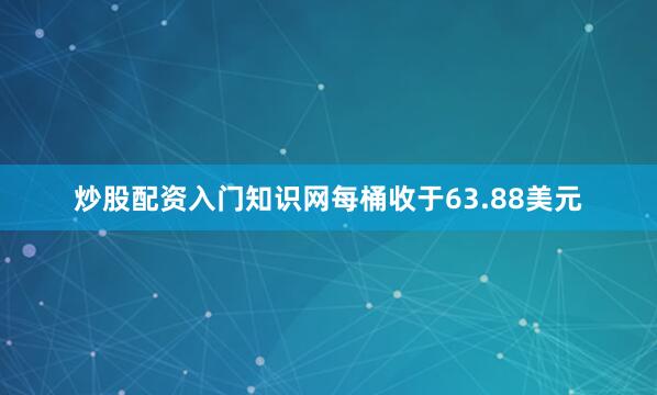炒股配资入门知识网每桶收于63.88美元