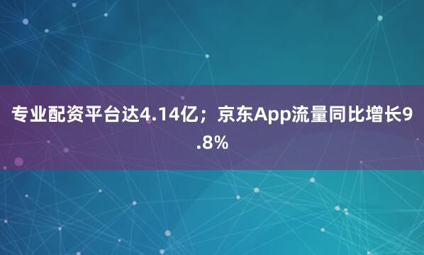 专业配资平台达4.14亿；京东App流量同比增长9.8%