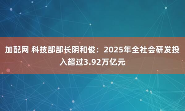加配网 科技部部长阴和俊：2025年全社会研发投入超过3.92万亿元