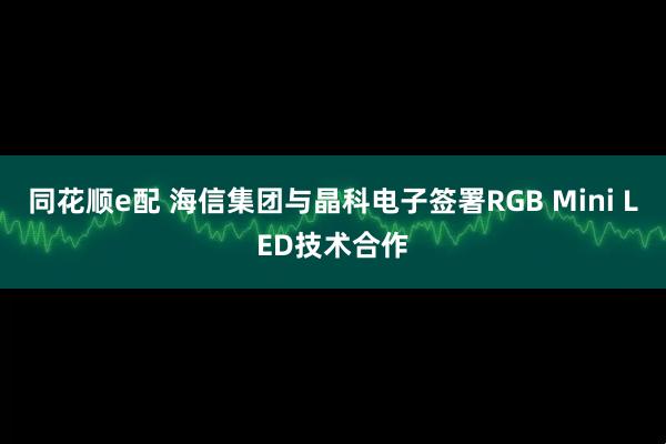 同花顺e配 海信集团与晶科电子签署RGB Mini LED技术合作