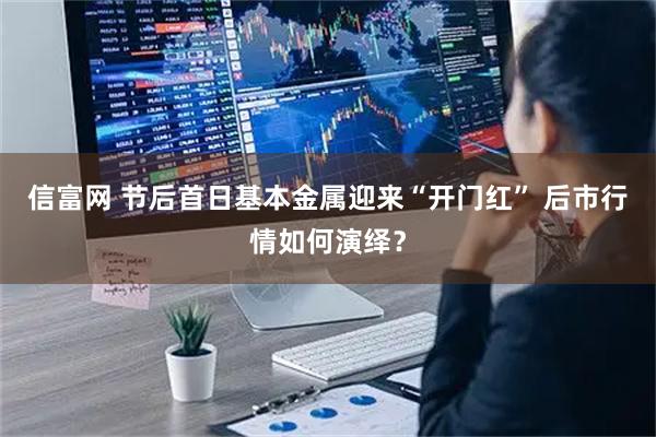 信富网 节后首日基本金属迎来“开门红” 后市行情如何演绎?