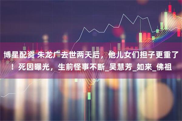 博星配资 朱龙广去世两天后,他儿女们担子更重了!死因曝光,生前怪事不断_吴慧芳_如来_佛祖