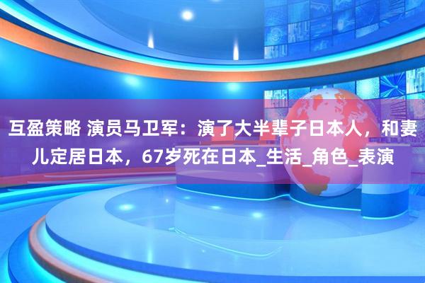 互盈策略 演员马卫军:演了大半辈子日本人,和妻儿定居日本,67岁死在日本_生活_角色_表演