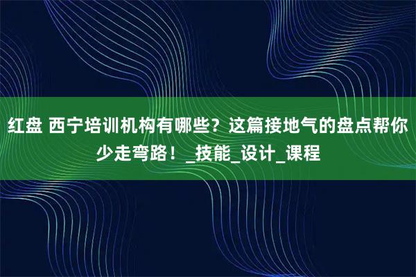 红盘 西宁培训机构有哪些?这篇接地气的盘点帮你少走弯路!_技能_设计_课程