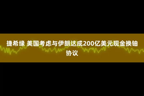 捷希缘 美国考虑与伊朗达成200亿美元现金换铀协议