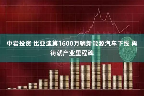 中岩投资 比亚迪第1600万辆新能源汽车下线 再铸就产业里程碑