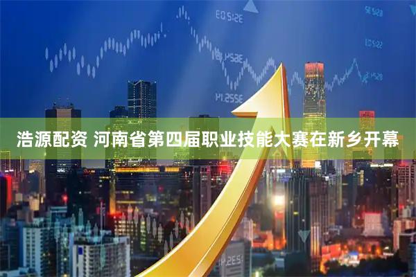 浩源配资 河南省第四届职业技能大赛在新乡开幕