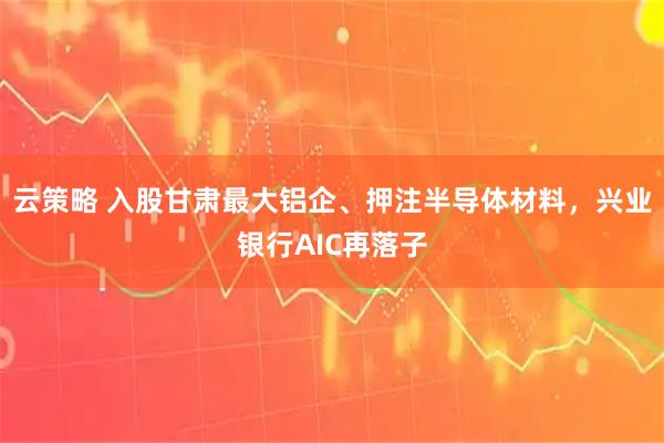 云策略 入股甘肃最大铝企、押注半导体材料，兴业银行AIC再落子