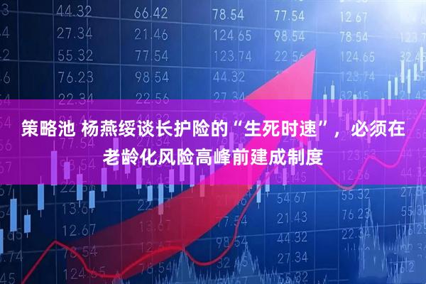 策略池 杨燕绥谈长护险的“生死时速”，必须在老龄化风险高峰前建成制度