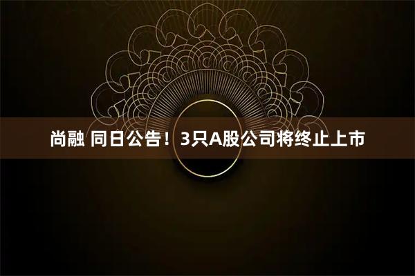 尚融 同日公告！3只A股公司将终止上市
