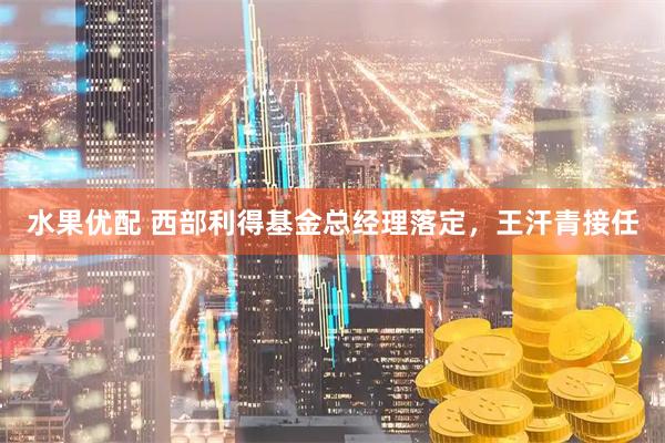 水果优配 西部利得基金总经理落定，王汗青接任