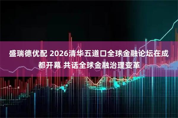 盛瑞德优配 2026清华五道口全球金融论坛在成都开幕 共话全球金融治理变革