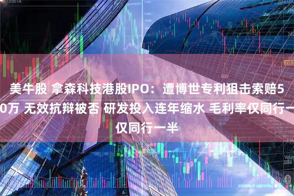 美牛股 拿森科技港股IPO：遭博世专利狙击索赔5000万 无效抗辩被否 研发投入连年缩水 毛利率仅同行一半