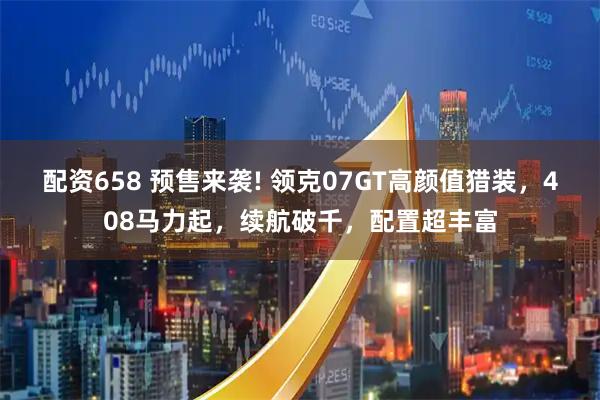 配资658 预售来袭! 领克07GT高颜值猎装,408马力起,续航破千,配置超丰富