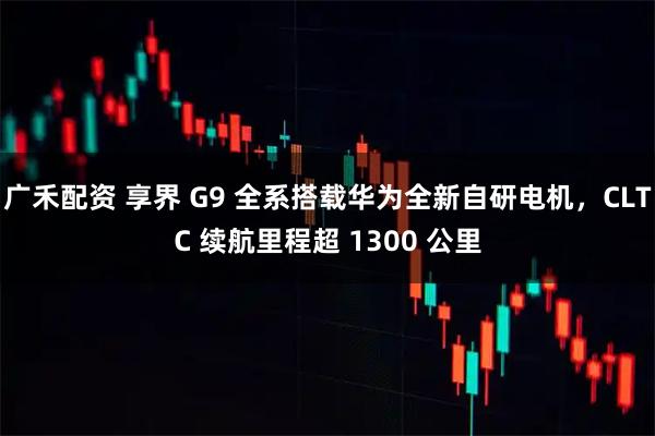 广禾配资 享界 G9 全系搭载华为全新自研电机,CLTC 续航里程超 1300 公里