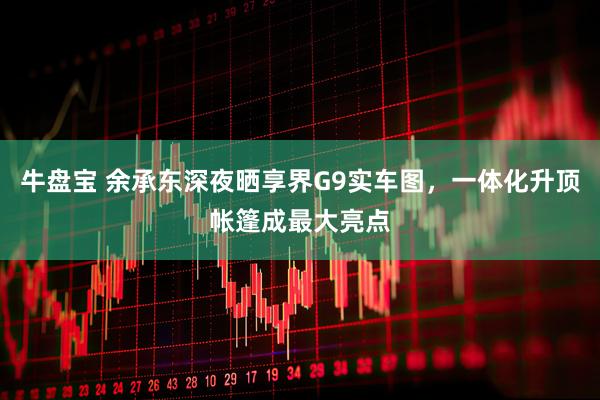 牛盘宝 余承东深夜晒享界G9实车图,一体化升顶帐篷成最大亮点